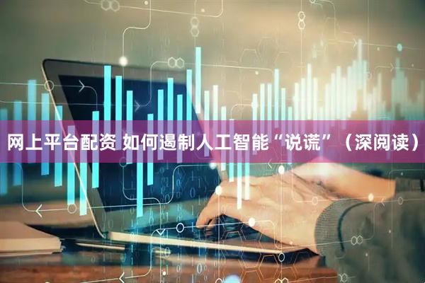 网上平台配资 如何遏制人工智能“说谎”（深阅读）
