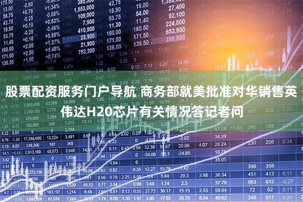 股票配资服务门户导航 商务部就美批准对华销售英伟达H20芯片有关情况答记者问
