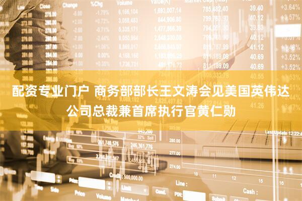 配资专业门户 商务部部长王文涛会见美国英伟达公司总裁兼首席执行官黄仁勋