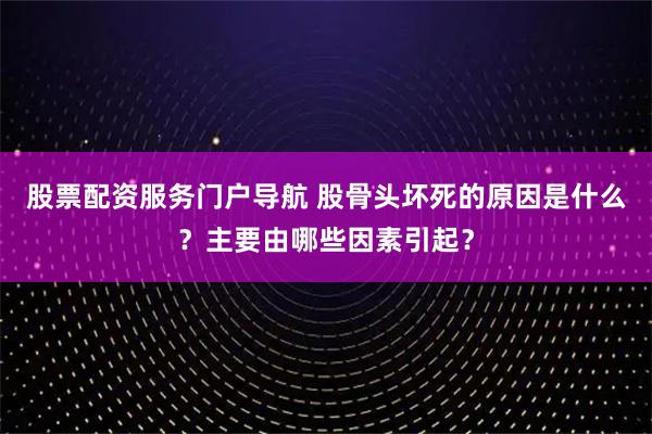 股票配资服务门户导航 股骨头坏死的原因是什么？主要由哪些因素引起？