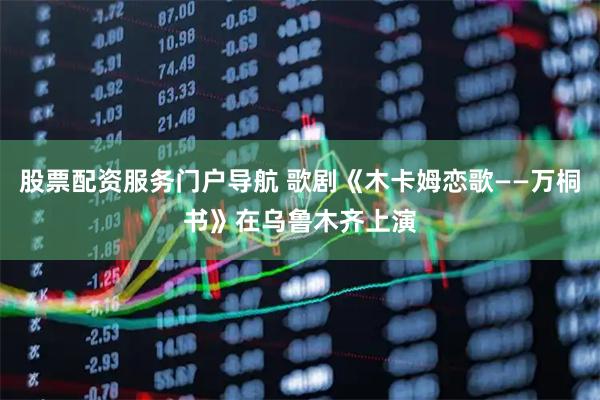 股票配资服务门户导航 歌剧《木卡姆恋歌——万桐书》在乌鲁木齐上演