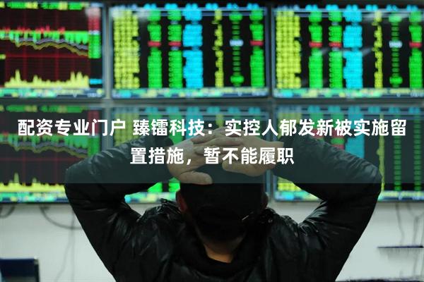 配资专业门户 臻镭科技：实控人郁发新被实施留置措施，暂不能履职