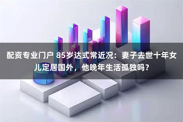 配资专业门户 85岁达式常近况：妻子去世十年女儿定居国外，他晚年生活孤独吗？
