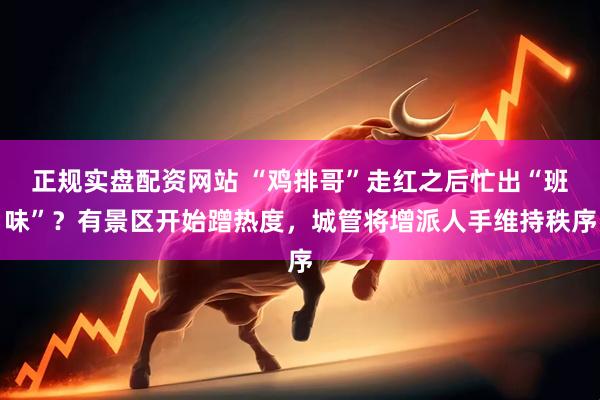 正规实盘配资网站 “鸡排哥”走红之后忙出“班味”？有景区开始蹭热度，城管将增派人手维持秩序