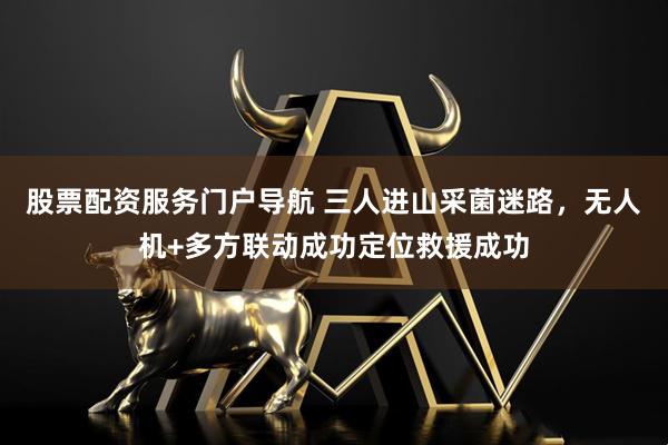 股票配资服务门户导航 三人进山采菌迷路，无人机+多方联动成功定位救援成功