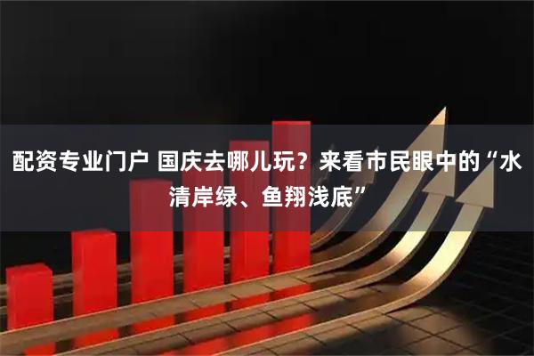 配资专业门户 国庆去哪儿玩？来看市民眼中的“水清岸绿、鱼翔浅底”