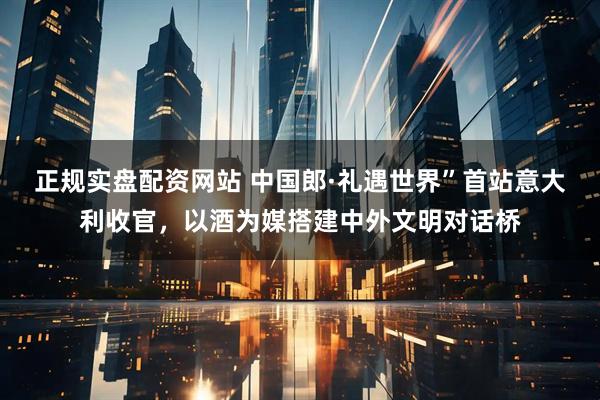 正规实盘配资网站 中国郎·礼遇世界”首站意大利收官，以酒为媒搭建中外文明对话桥