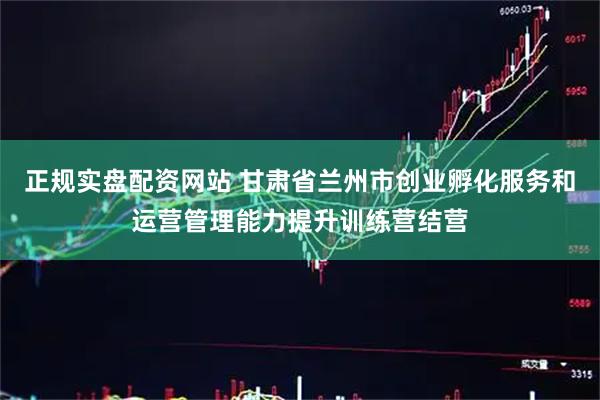 正规实盘配资网站 甘肃省兰州市创业孵化服务和运营管理能力提升训练营结营