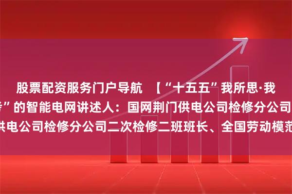 股票配资服务门户导航  【“十五五”我所思·我所盼】 希望建成“会思考”的智能电网讲述人：国网荆门供电公司检修分公司二次检修二班班长、全国劳动模范 皮志勇