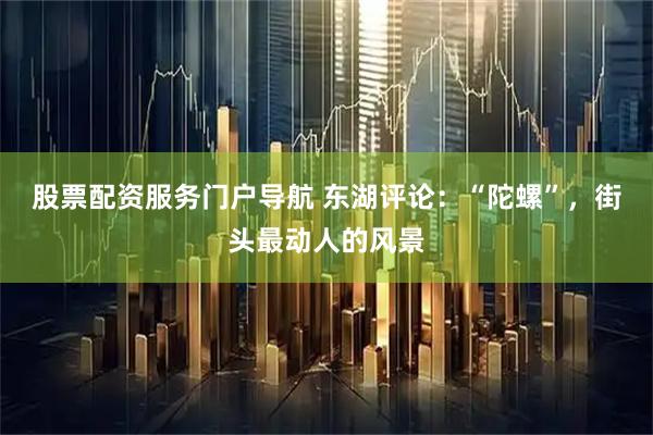 股票配资服务门户导航 东湖评论：“陀螺”，街头最动人的风景