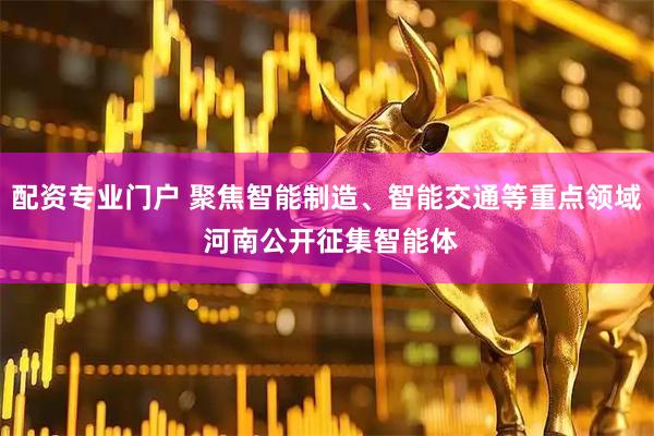 配资专业门户 聚焦智能制造、智能交通等重点领域 河南公开征集智能体