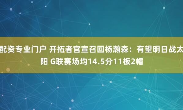 配资专业门户 开拓者官宣召回杨瀚森：有望明日战太阳 G联赛场均14.5分11板2帽