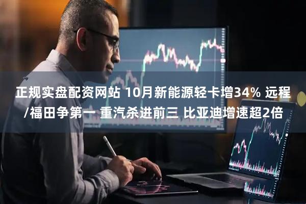 正规实盘配资网站 10月新能源轻卡增34% 远程/福田争第一 重汽杀进前三 比亚迪增速超2倍