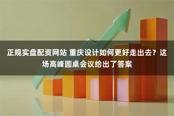 正规实盘配资网站 重庆设计如何更好走出去？这场高峰圆桌会议给出了答案