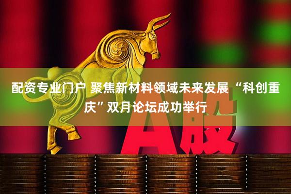 配资专业门户 聚焦新材料领域未来发展 “科创重庆”双月论坛成功举行