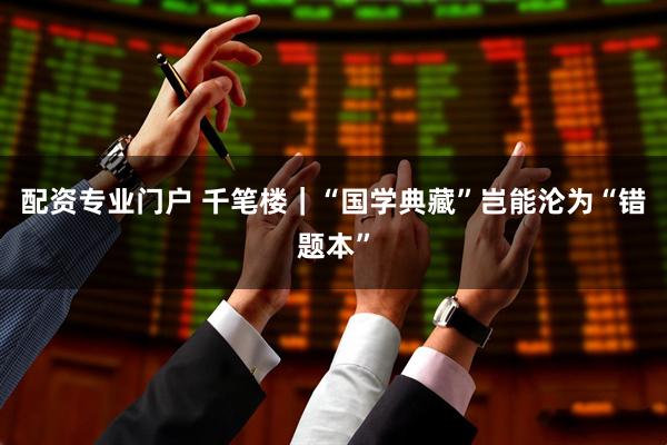 配资专业门户 千笔楼｜“国学典藏”岂能沦为“错题本”