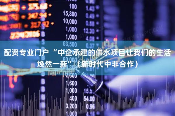 配资专业门户 “中企承建的供水项目让我们的生活焕然一新”（新时代中非合作）