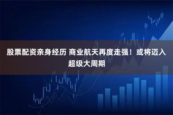 股票配资亲身经历 商业航天再度走强！或将迈入超级大周期