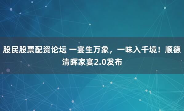 股民股票配资论坛 一宴生万象，一味入千境！顺德清晖家宴2.0发布