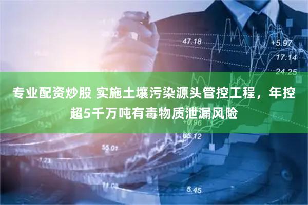 专业配资炒股 实施土壤污染源头管控工程，年控超5千万吨有毒物质泄漏风险