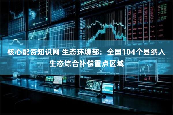 核心配资知识网 生态环境部：全国104个县纳入生态综合补偿重点区域