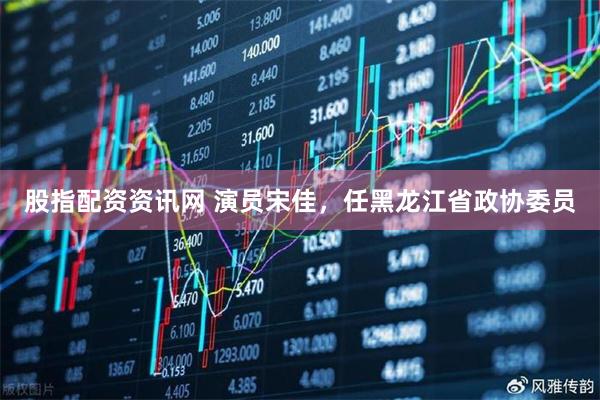 股指配资资讯网 演员宋佳，任黑龙江省政协委员