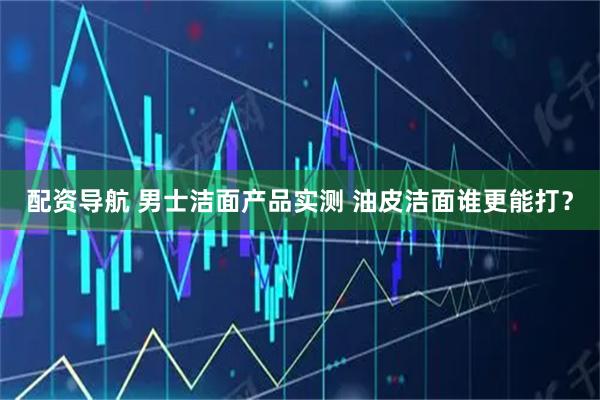 配资导航 男士洁面产品实测 油皮洁面谁更能打？