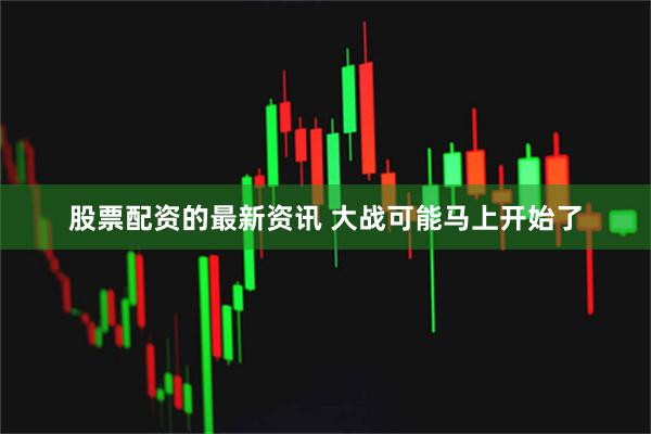 股票配资的最新资讯 大战可能马上开始了