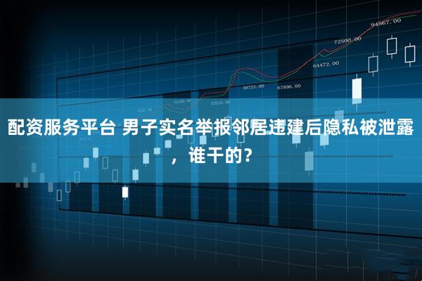 配资服务平台 男子实名举报邻居违建后隐私被泄露，谁干的？
