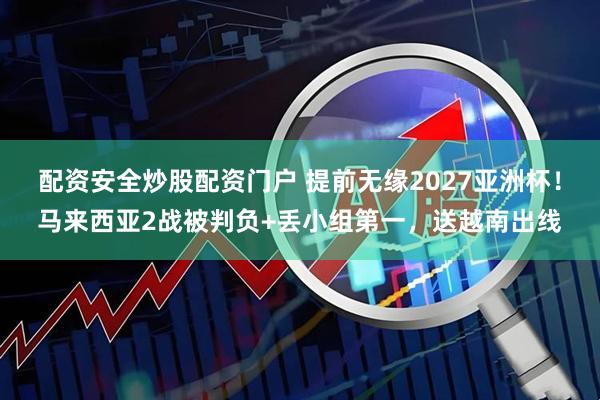 配资安全炒股配资门户 提前无缘2027亚洲杯！马来西亚2战被判负+丢小组第一，送越南出线