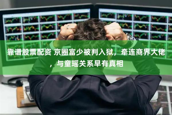 靠谱股票配资 京圈富少被判入狱，牵连商界大佬，与童瑶关系早有真相