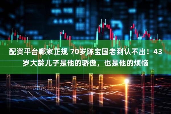 配资平台哪家正规 70岁陈宝国老到认不出！43岁大龄儿子是他的骄傲，也是他的烦恼