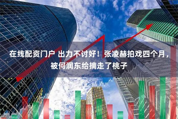 在线配资门户 出力不讨好！张凌赫拍戏四个月，被何润东给摘走了桃子