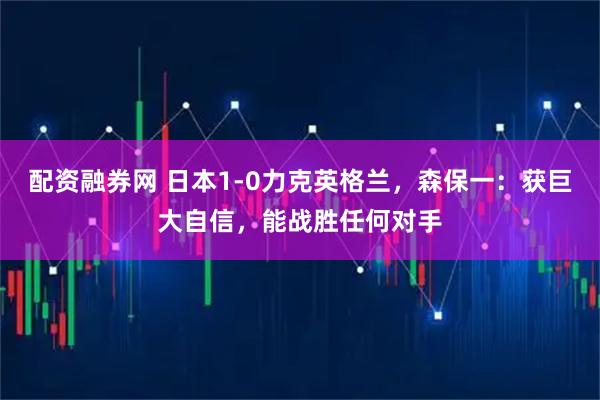 配资融券网 日本1-0力克英格兰，森保一：获巨大自信，能战胜任何对手