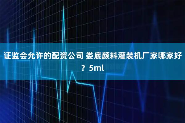 证监会允许的配资公司 娄底颜料灌装机厂家哪家好？5ml
