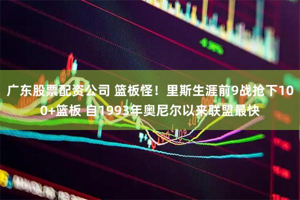 广东股票配资公司 篮板怪！里斯生涯前9战抢下100+篮板 自1993年奥尼尔以来联盟最快