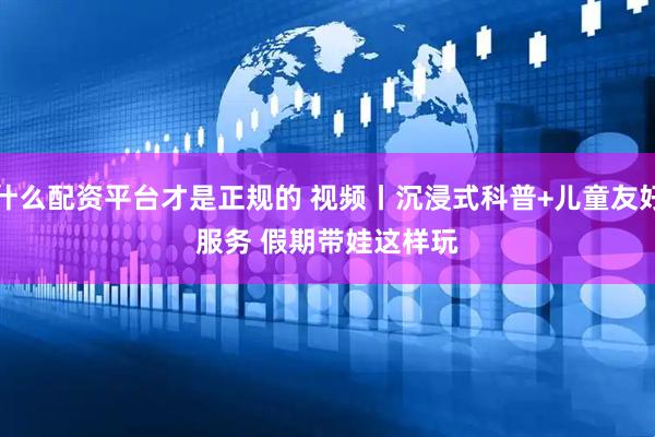 什么配资平台才是正规的 视频丨沉浸式科普+儿童友好服务 假期带娃这样玩