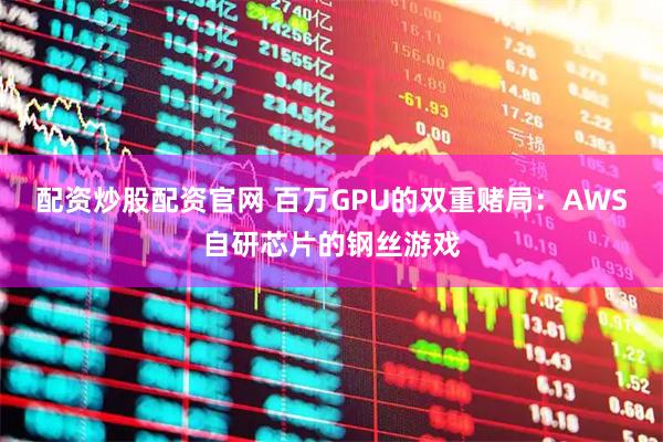 配资炒股配资官网 百万GPU的双重赌局：AWS自研芯片的钢丝游戏