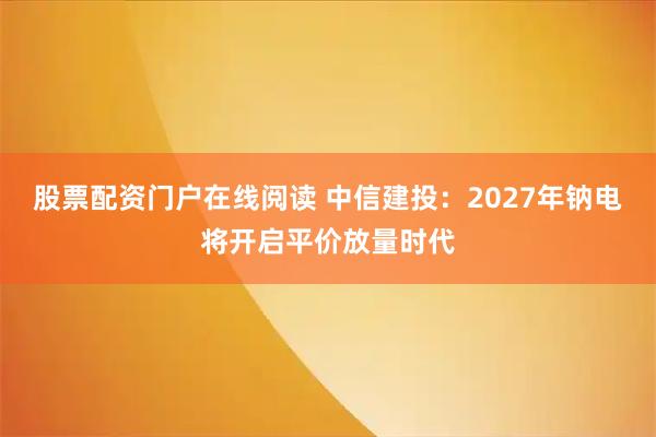 股票配资门户在线阅读 中信建投：2027年钠电将开启平价放量时代
