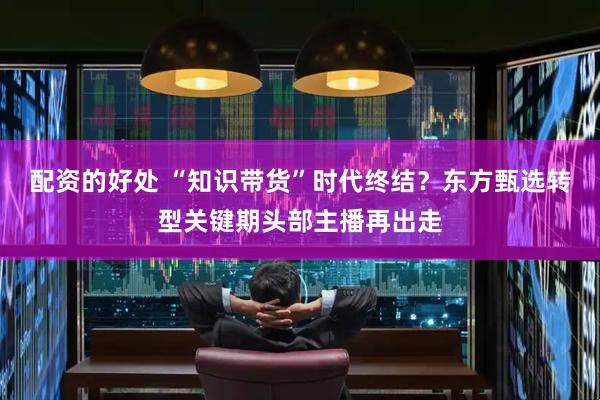 配资的好处 “知识带货”时代终结？东方甄选转型关键期头部主播再出走