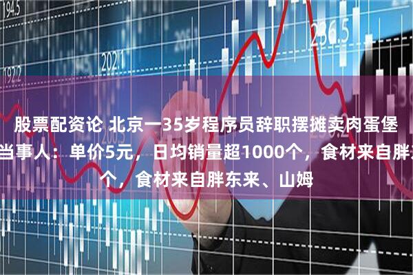 股票配资论 北京一35岁程序员辞职摆摊卖肉蛋堡月入5万，当事人：单价5元，日均销量超1000个，食材来自胖东来、山姆