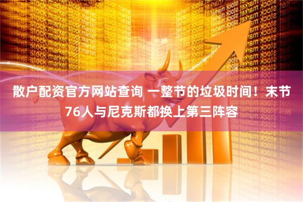 散户配资官方网站查询 一整节的垃圾时间！末节76人与尼克斯都换上第三阵容