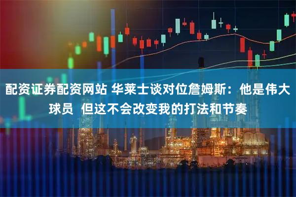配资证券配资网站 华莱士谈对位詹姆斯：他是伟大球员  但这不会改变我的打法和节奏