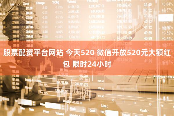 股票配资平台网站 今天520 微信开放520元大额红包 限时24小时