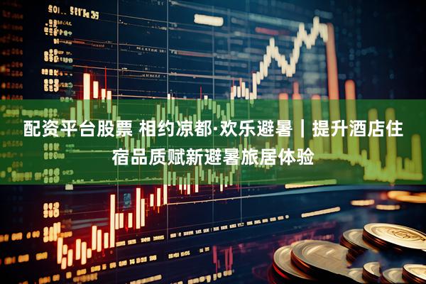 配资平台股票 相约凉都·欢乐避暑｜提升酒店住宿品质赋新避暑旅居体验