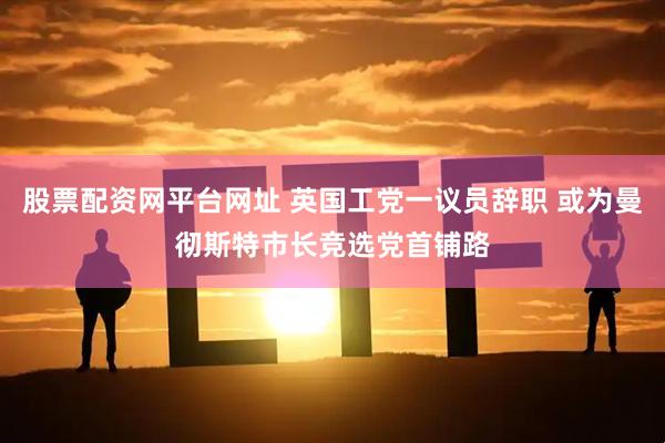 股票配资网平台网址 英国工党一议员辞职 或为曼彻斯特市长竞选党首铺路