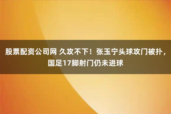 股票配资公司网 久攻不下！张玉宁头球攻门被扑，国足17脚射门仍未进球
