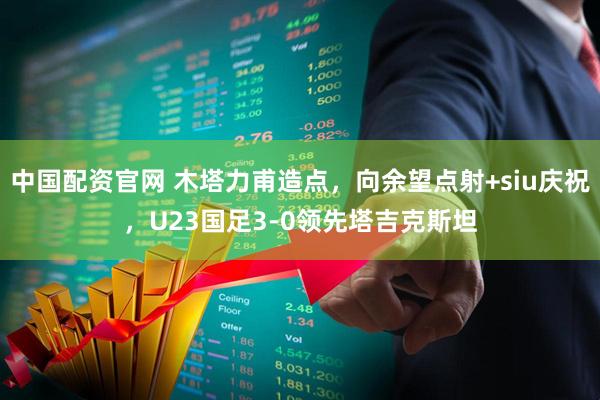 中国配资官网 木塔力甫造点，向余望点射+siu庆祝，U23国足3-0领先塔吉克斯坦