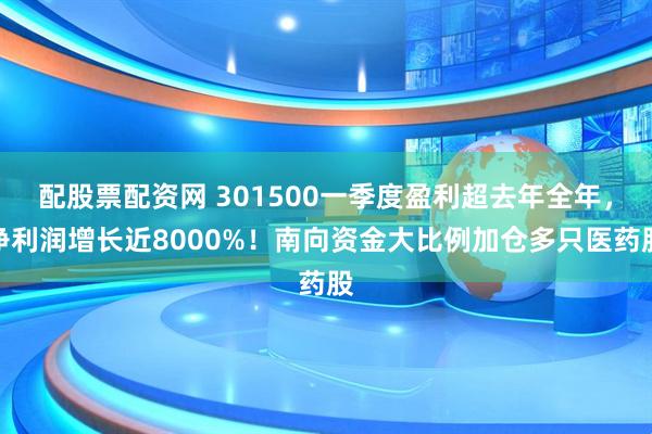 配股票配资网 301500一季度盈利超去年全年，净利润增长近8000%！南向资金大比例加仓多只医药股
